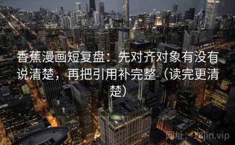 香蕉漫画短复盘：先对齐对象有没有说清楚，再把引用补完整（读完更清楚）