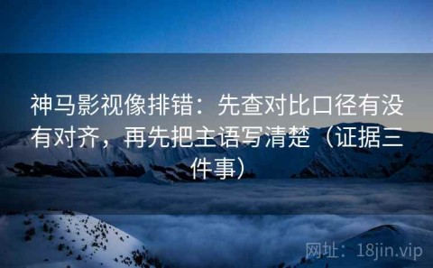神马影视像排错：先查对比口径有没有对齐，再先把主语写清楚（证据三件事）