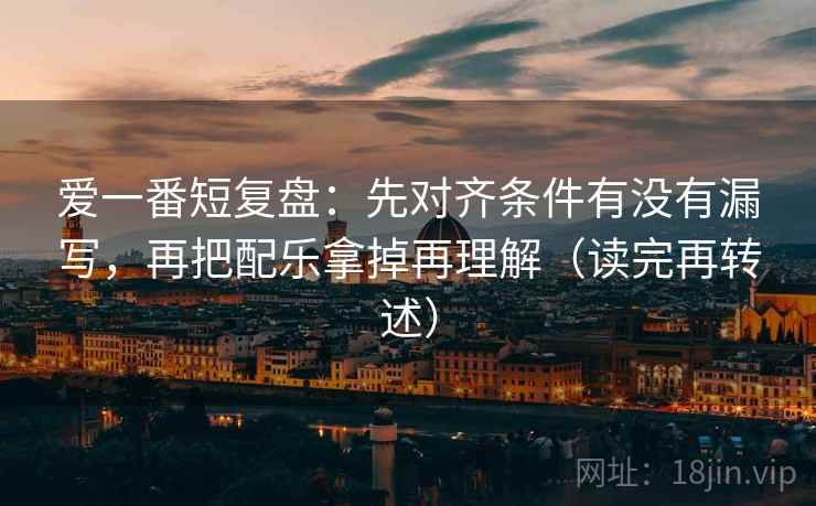 爱一番短复盘：先对齐条件有没有漏写，再把配乐拿掉再理解（读完再转述）