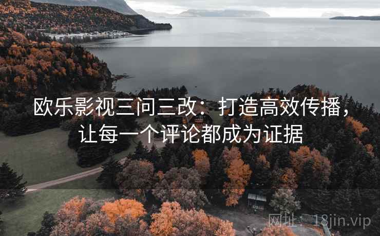 欧乐影视三问三改:打造高效传播,让每一个评论都成为证据 欧乐影视三问三改:打造高效传播,让每一个评论都成为证据