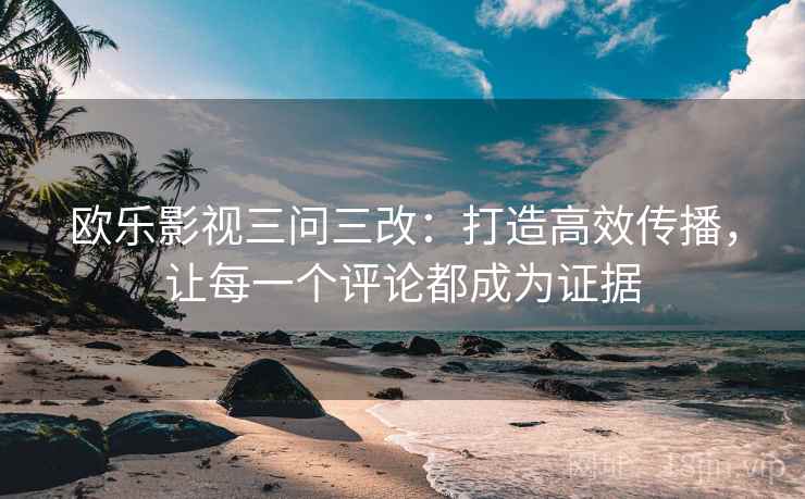 欧乐影视三问三改:打造高效传播,让每一个评论都成为证据 欧乐影视三问三改:打造高效传播,让每一个评论都成为证据
