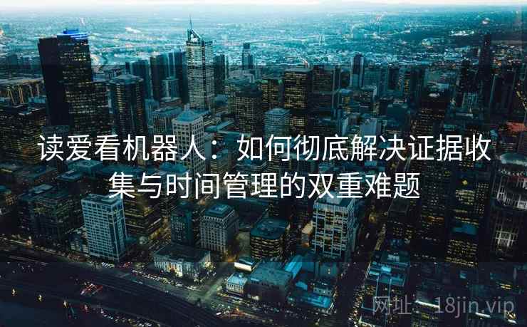读爱看机器人:如何彻底解决证据收集与时间管理的双重难题 读爱看机器人:如何彻底解决证据收集与时间管理的双重难题