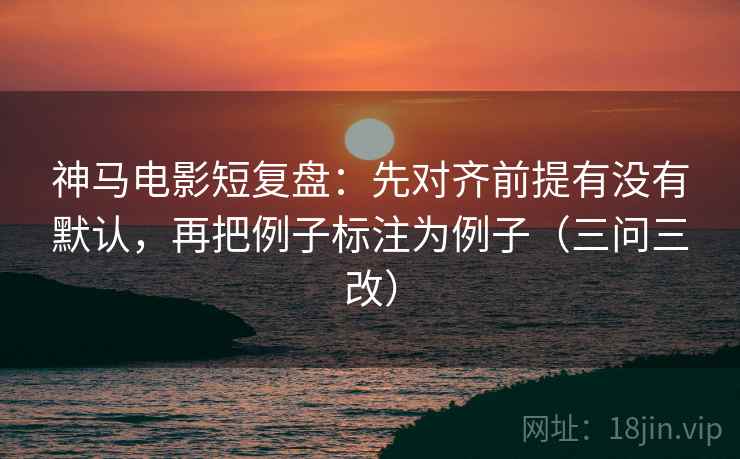 神马电影短复盘：先对齐前提有没有默认，再把例子标注为例子（三问三改）