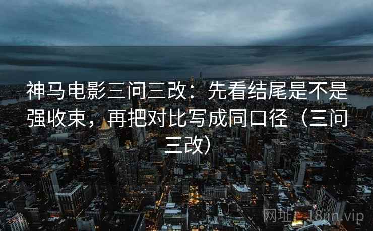 神马电影三问三改：先看结尾是不是强收束，再把对比写成同口径（三问三改）