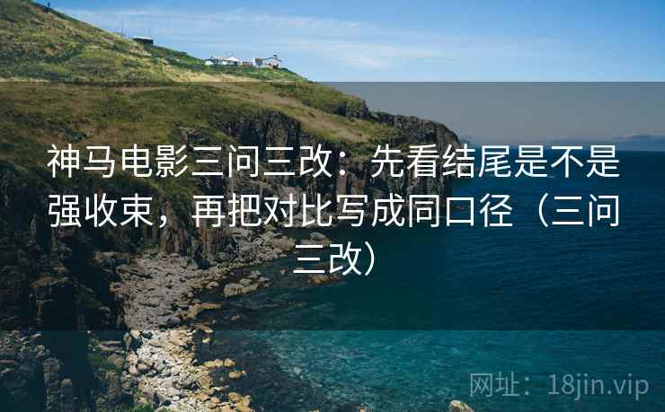 神马电影三问三改：先看结尾是不是强收束，再把对比写成同口径（三问三改）