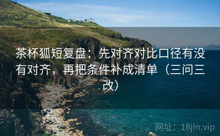 茶杯狐短复盘：先对齐对比口径有没有对齐，再把条件补成清单（三问三改）