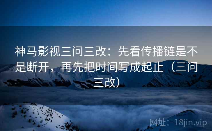 神马影视三问三改：先看传播链是不是断开，再先把时间写成起止（三问三改）