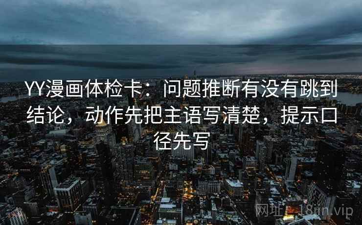 YY漫画体检卡：问题推断有没有跳到结论，动作先把主语写清楚，提示口径先写