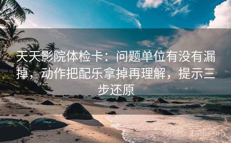 天天影院体检卡：问题单位有没有漏掉，动作把配乐拿掉再理解，提示三步还原