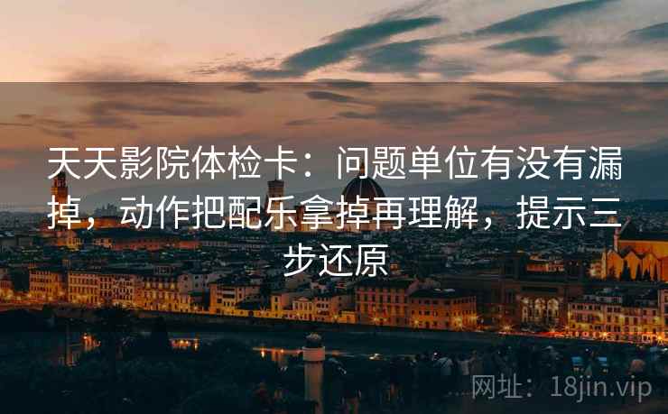 天天影院体检卡：问题单位有没有漏掉，动作把配乐拿掉再理解，提示三步还原