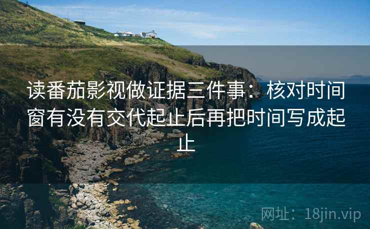 读番茄影视做证据三件事：核对时间窗有没有交代起止后再把时间写成起止