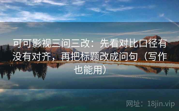 可可影视三问三改：先看对比口径有没有对齐，再把标题改成问句（写作也能用）