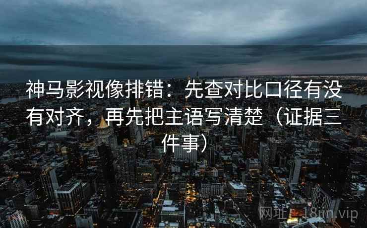 神马影视像排错：先查对比口径有没有对齐，再先把主语写清楚（证据三件事）