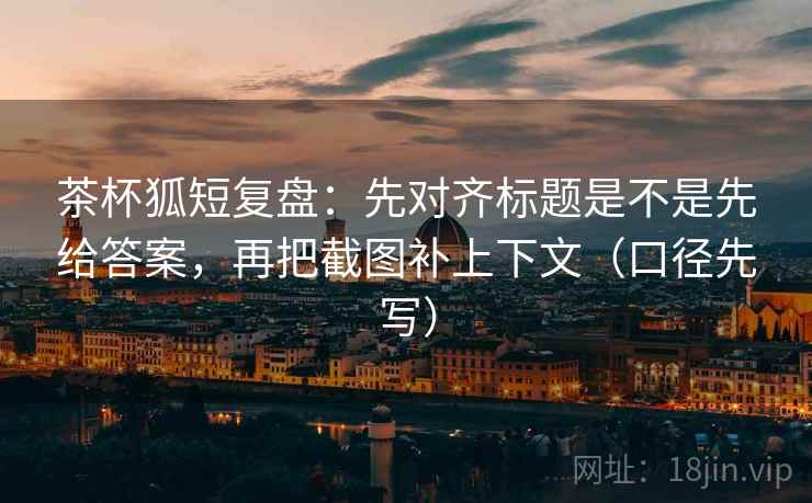 茶杯狐短复盘：先对齐标题是不是先给答案，再把截图补上下文（口径先写）