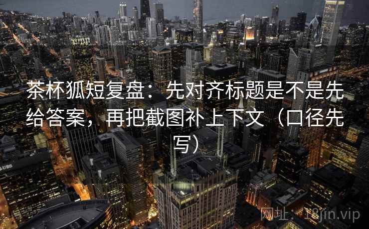 茶杯狐短复盘：先对齐标题是不是先给答案，再把截图补上下文（口径先写）