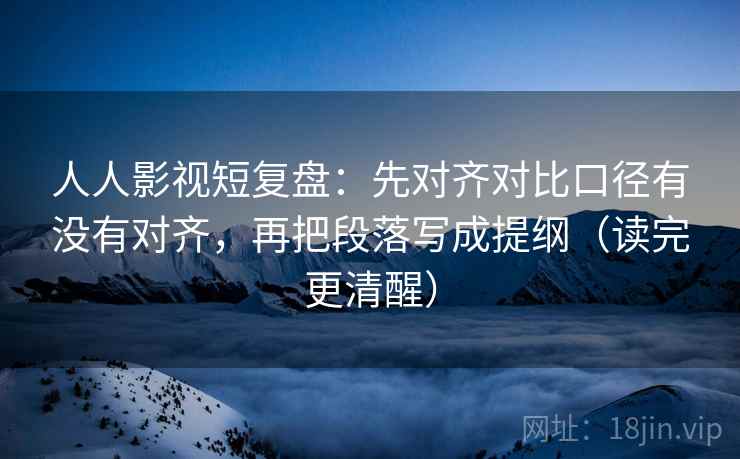 人人影视短复盘：先对齐对比口径有没有对齐，再把段落写成提纲（读完更清醒）