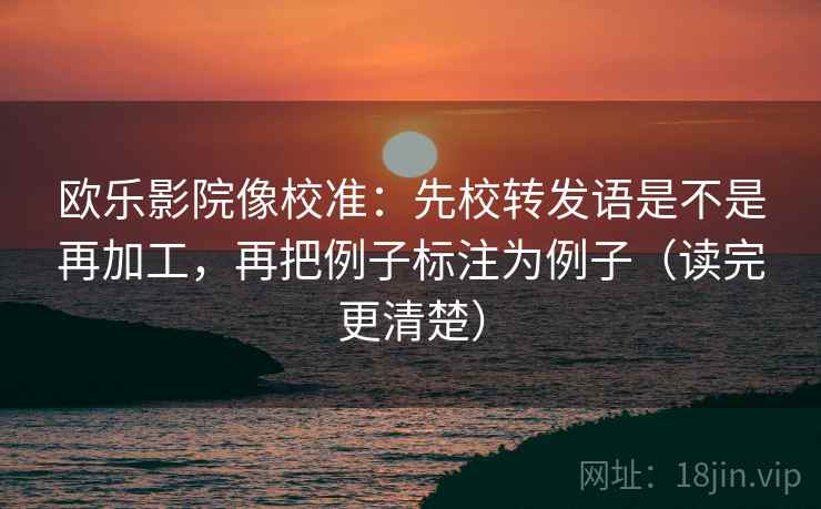 欧乐影院像校准：先校转发语是不是再加工，再把例子标注为例子（读完更清楚）