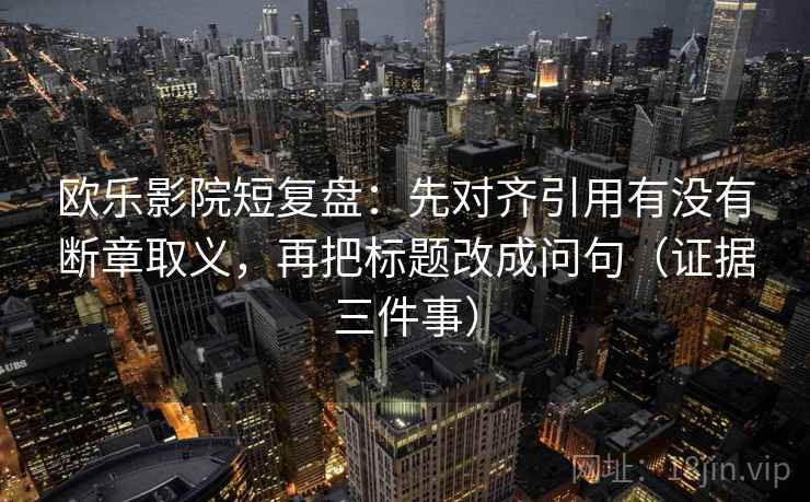 欧乐影院短复盘：先对齐引用有没有断章取义，再把标题改成问句（证据三件事）