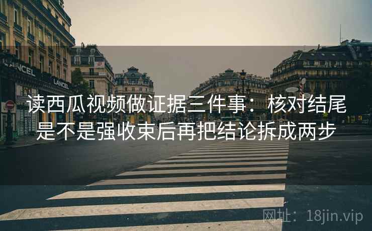 读西瓜视频做证据三件事：核对结尾是不是强收束后再把结论拆成两步